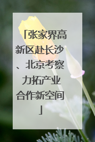张家界高新区赴长沙、北京考察 力拓产业合作新空间