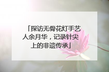 探访无骨花灯手艺人余月华，记录针尖上的非遗传承