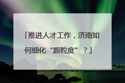 推进人才工作，济南如何细化“颗粒度”？