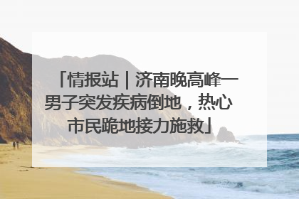 情报站｜济南晚高峰一男子突发疾病倒地，热心市民跪地接力施救