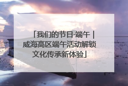 我们的节日·端午｜威海高区端午活动解锁文化传承新体验