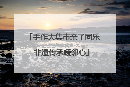 手作大集市亲子同乐 非遗传承暖邻心