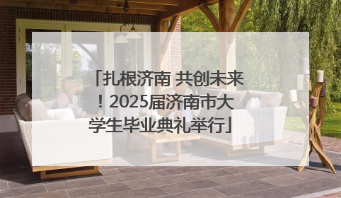 扎根济南 共创未来！2025届济南市大学生毕业典礼举行