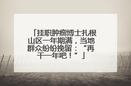 挂职肿瘤博士扎根山区一年期满，当地群众纷纷挽留：“再干一年吧！”