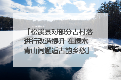 松溪县对部分古村落进行改造提升 在绿水青山间邂逅古韵乡愁