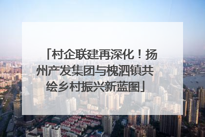 村企联建再深化！扬州产发集团与槐泗镇共绘乡村振兴新蓝图