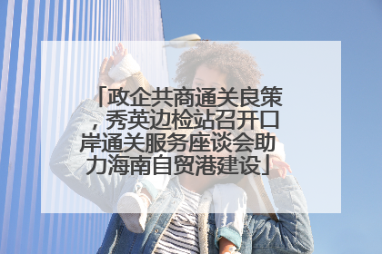 政企共商通关良策，秀英边检站召开口岸通关服务座谈会助力海南自贸港建设