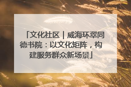 文化社区｜威海环翠同德书院：以文化矩阵，构建服务群众新场景