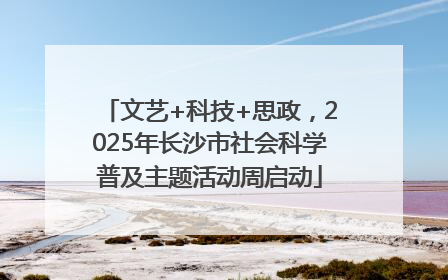 文艺+科技+思政，2025年长沙市社会科学普及主题活动周启动