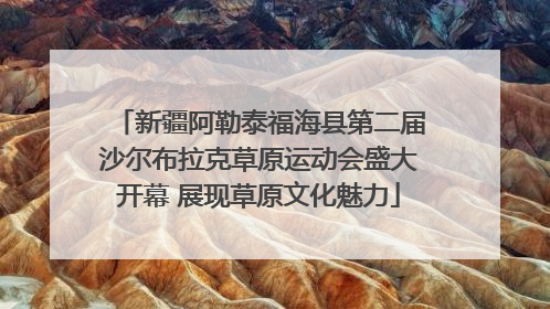 新疆阿勒泰福海县第二届沙尔布拉克草原运动会盛大开幕 展现草原文化魅力