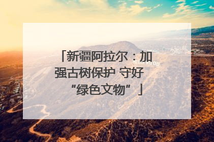 新疆阿拉尔：加强古树保护 守好“绿色文物”