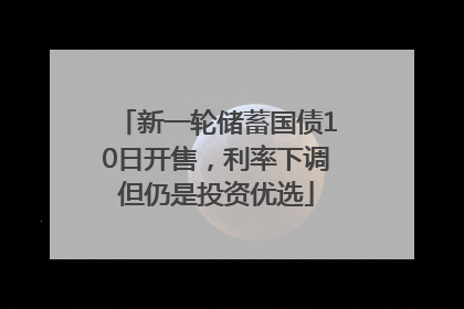 新一轮储蓄国债10日开售，利率下调但仍是投资优选