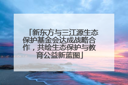 新东方与三江源生态保护基金会达成战略合作，共绘生态保护与教育公益新蓝图