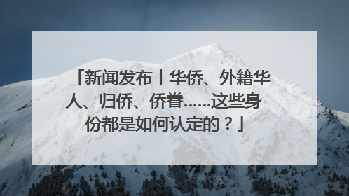 新闻发布丨华侨、外籍华人、归侨、侨眷……这些身份都是如何认定的？