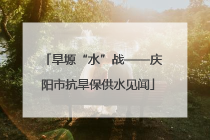 旱塬“水”战——庆阳市抗旱保供水见闻
