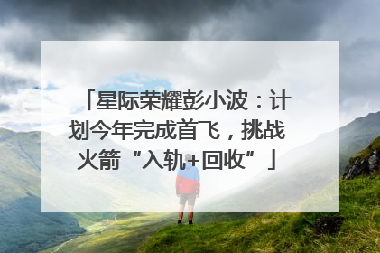 星际荣耀彭小波：计划今年完成首飞，挑战火箭“入轨+回收”