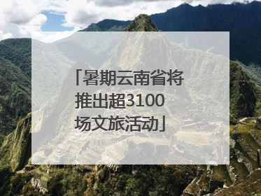 暑期云南省将推出超3100场文旅活动
