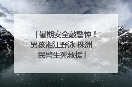 暑期安全敲警钟！男孩湘江野泳 株洲民警生死救援