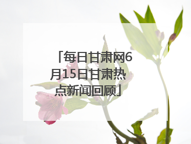 每日甘肃网6月15日甘肃热点新闻回顾