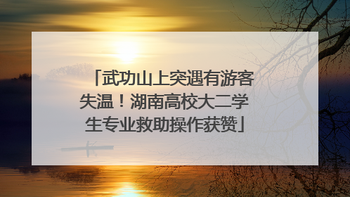 武功山上突遇有游客失温！湖南高校大二学生专业救助操作获赞