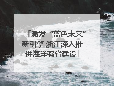 激发“蓝色未来”新引擎 浙江深入推进海洋强省建设