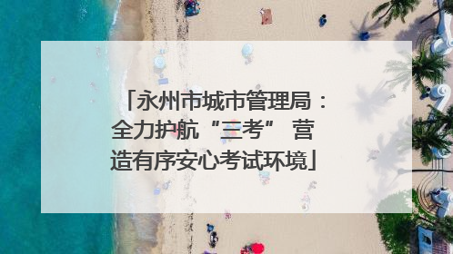 永州市城市管理局：全力护航“三考” 营造有序安心考试环境