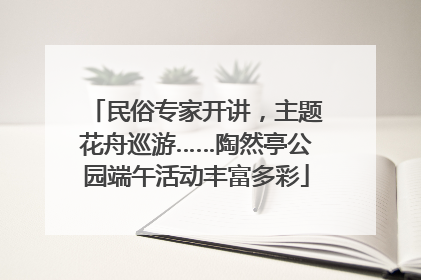 民俗专家开讲，主题花舟巡游……陶然亭公园端午活动丰富多彩