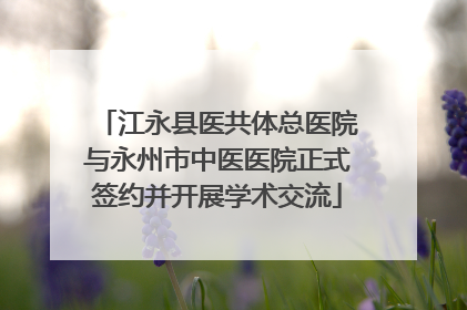 江永县医共体总医院与永州市中医医院正式签约并开展学术交流
