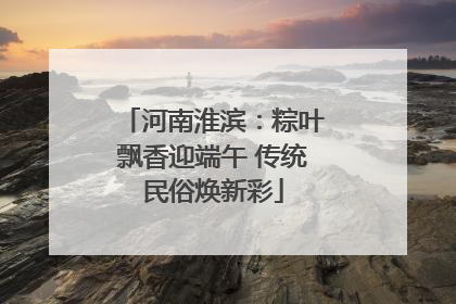 河南淮滨：粽叶飘香迎端午 传统民俗焕新彩