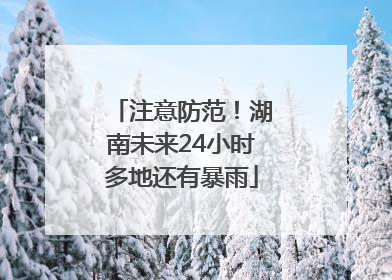 注意防范！湖南未来24小时多地还有暴雨