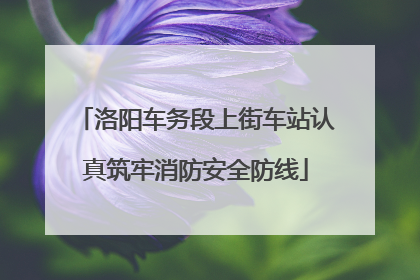 洛阳车务段上街车站认真筑牢消防安全防线