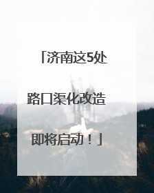 济南这5处路口渠化改造即将启动！