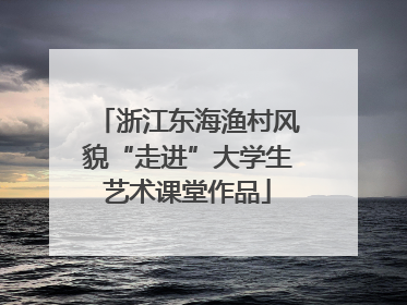 浙江东海渔村风貌“走进”大学生艺术课堂作品