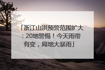 浙江山洪预警范围扩大：20地警惕！今天雨带有变，局地大暴雨