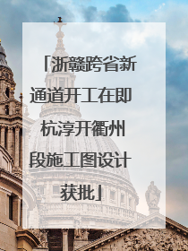 浙赣跨省新通道开工在即 杭淳开衢州段施工图设计获批