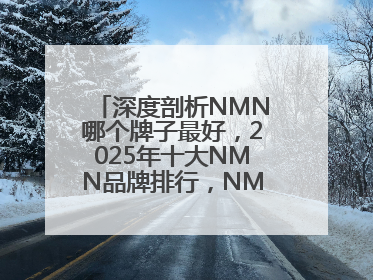 深度剖析NMN哪个牌子最好，2025年十大NMN品牌排行，NMN该怎么选