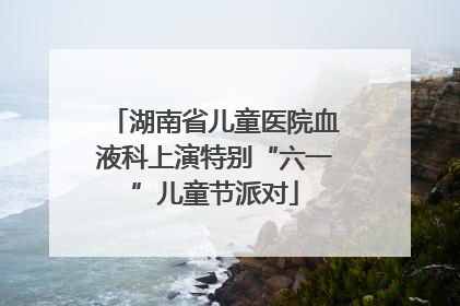 湖南省儿童医院血液科上演特别“六一”儿童节派对