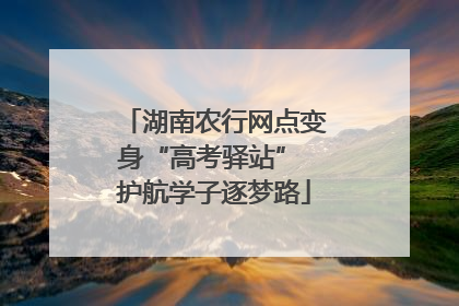 湖南农行网点变身“高考驿站” 护航学子逐梦路