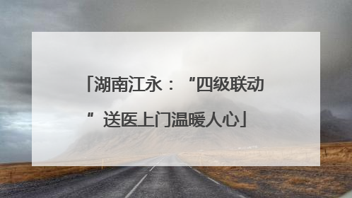 湖南江永：“四级联动”送医上门温暖人心
