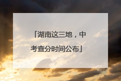 湖南这三地，中考查分时间公布