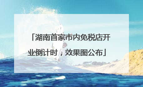 湖南首家市内免税店开业倒计时，效果图公布