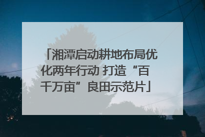湘潭启动耕地布局优化两年行动 打造“百千万亩”良田示范片