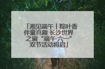 湘见端午丨粽叶香伴童真趣 长沙世界之窗“端午·六一”双节活动将启
