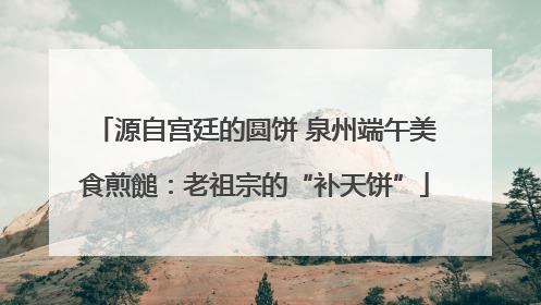 源自宫廷的圆饼 泉州端午美食煎䭔：老祖宗的“补天饼”