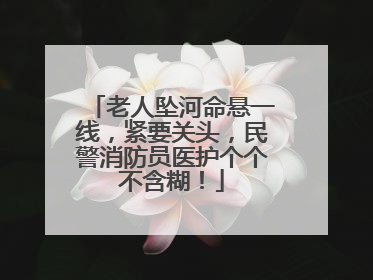 老人坠河命悬一线，紧要关头，民警消防员医护个个不含糊！