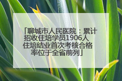聊城市人民医院：累计招收住培学员1906人 住培结业首次考核合格率位于全省前列