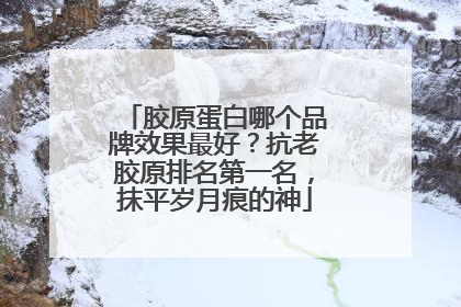 胶原蛋白哪个品牌效果最好？抗老胶原排名第一名，抹平岁月痕的神