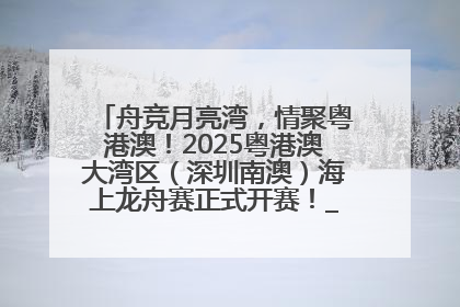舟竞月亮湾，情聚粤港澳！2025粤港澳大湾区（深圳南澳）海上龙舟赛正式开赛！_深圳新闻网