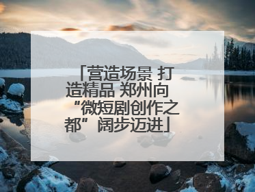 营造场景 打造精品 郑州向“微短剧创作之都”阔步迈进