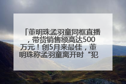 董明珠孟羽童同框直播，带货销售额高达500万元！创5月来最佳，董明珠称孟羽童离开时“犯了很大的错”